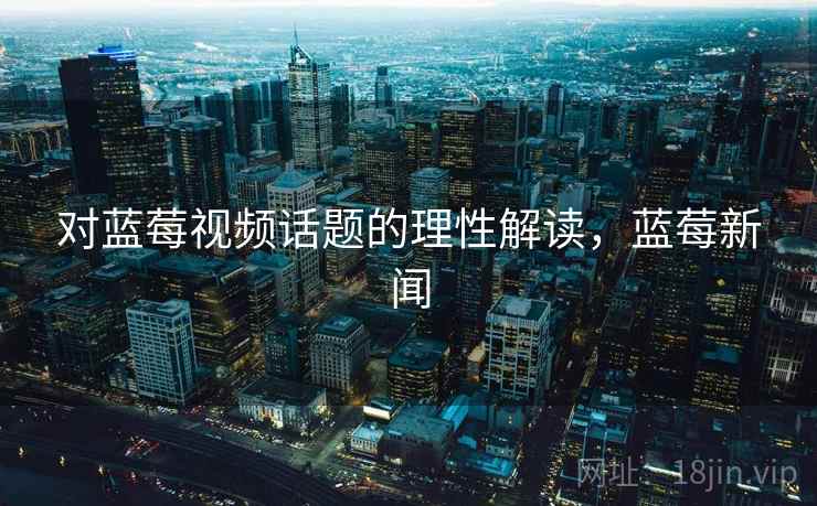 对蓝莓视频话题的理性解读，蓝莓新闻