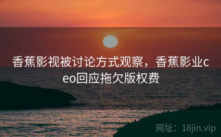 香蕉影视被讨论方式观察，香蕉影业ceo回应拖欠版权费