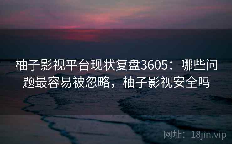 柚子影视平台现状复盘3605：哪些问题最容易被忽略，柚子影视安全吗