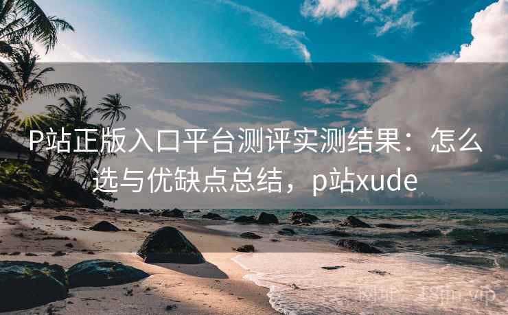 P站正版入口平台测评实测结果：怎么选与优缺点总结，p站xude