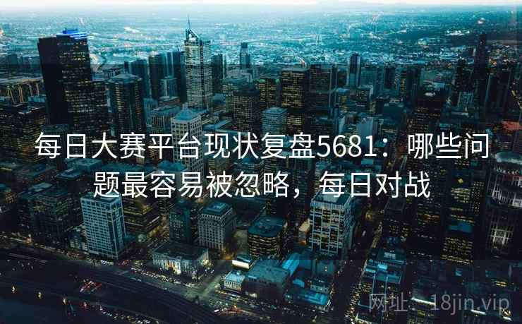 每日大赛平台现状复盘5681：哪些问题最容易被忽略，每日对战