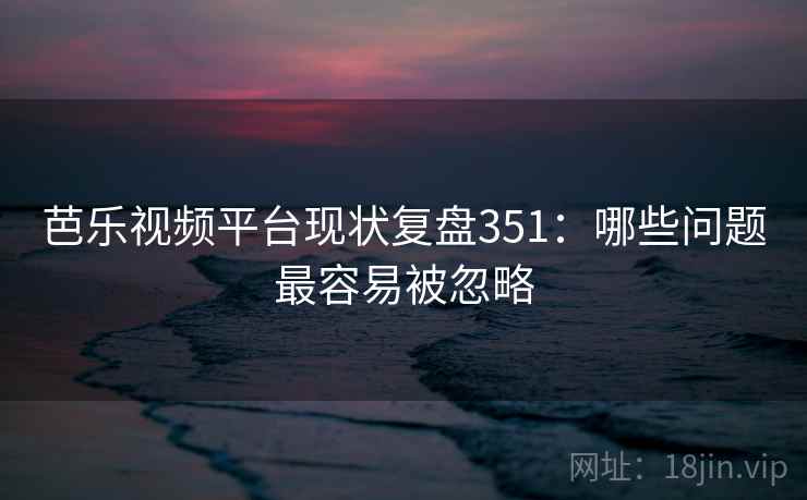芭乐视频平台现状复盘351：哪些问题最容易被忽略