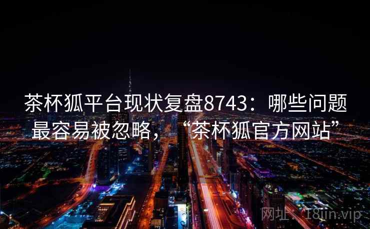 茶杯狐平台现状复盘8743：哪些问题最容易被忽略，“茶杯狐官方网站”
