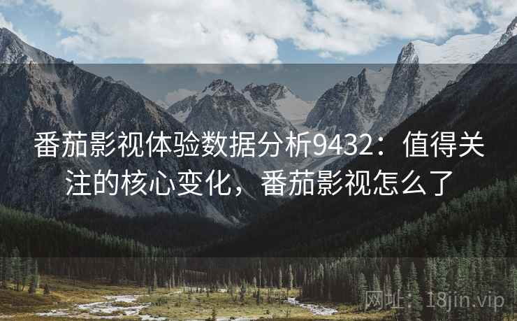 番茄影视体验数据分析9432：值得关注的核心变化，番茄影视怎么了