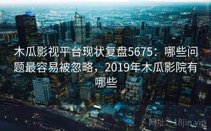 木瓜影视平台现状复盘5675：哪些问题最容易被忽略，2019年木瓜影院有哪些