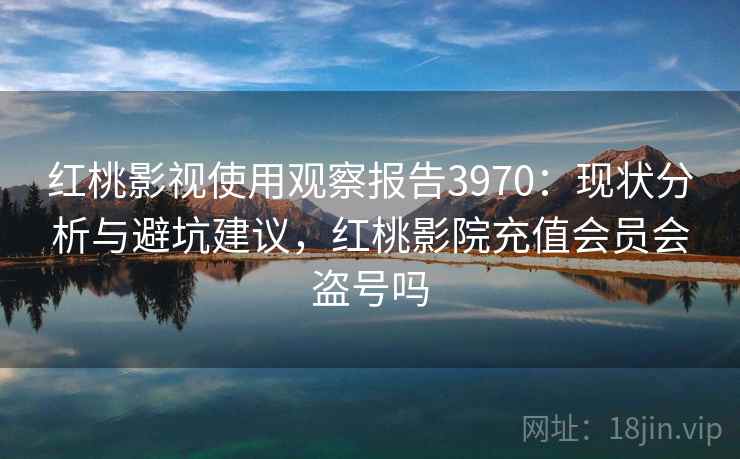 红桃影视使用观察报告3970：现状分析与避坑建议，红桃影院充值会员会盗号吗