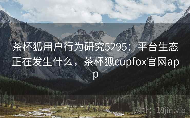 茶杯狐用户行为研究5295：平台生态正在发生什么，茶杯狐cupfox官网app