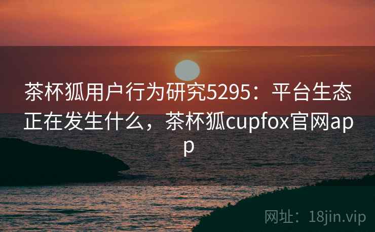 茶杯狐用户行为研究5295：平台生态正在发生什么，茶杯狐cupfox官网app