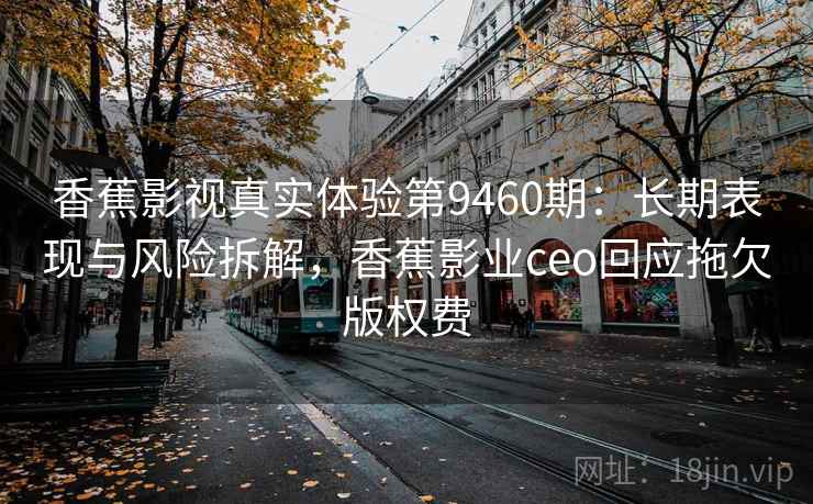 香蕉影视真实体验第9460期：长期表现与风险拆解，香蕉影业ceo回应拖欠版权费