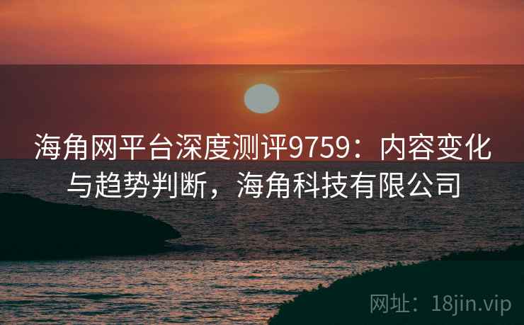 海角网平台深度测评9759：内容变化与趋势判断，海角科技有限公司