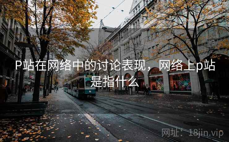 P站在网络中的讨论表现，网络上p站是指什么