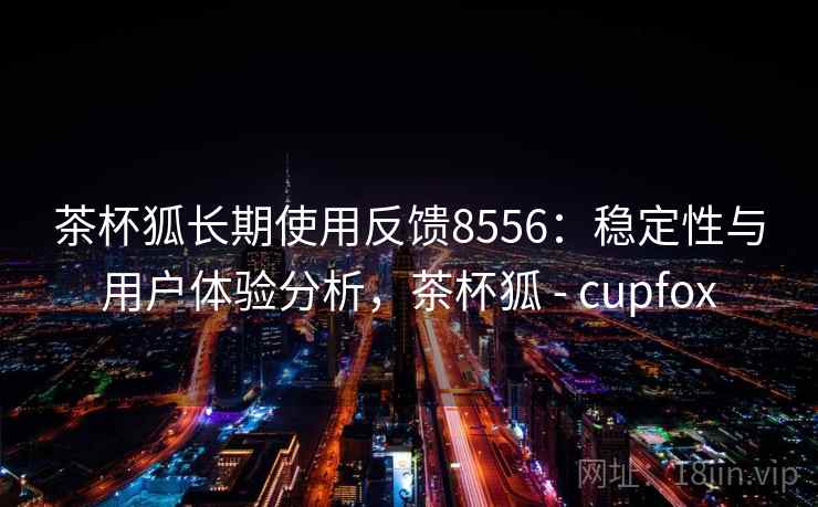 茶杯狐长期使用反馈8556：稳定性与用户体验分析，茶杯狐 - cupfox