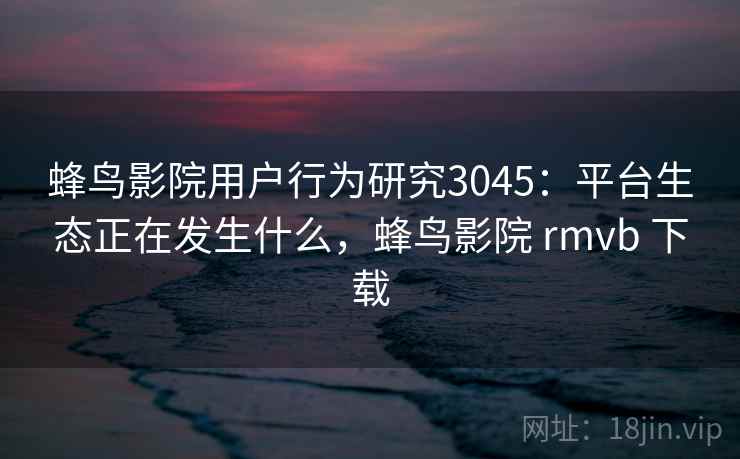 蜂鸟影院用户行为研究3045：平台生态正在发生什么，蜂鸟影院 rmvb 下载