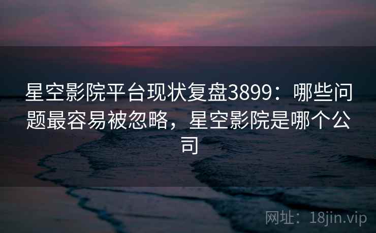 星空影院平台现状复盘3899：哪些问题最容易被忽略，星空影院是哪个公司