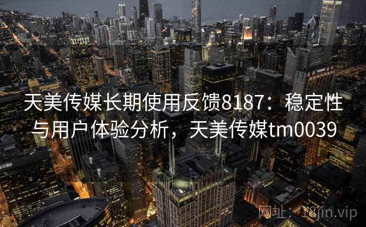天美传媒长期使用反馈8187:稳定性与用户体验分析,天美传媒tm0039 天美传媒长期使用反馈8187:稳定性与用户体验分析,天美传媒tm0039