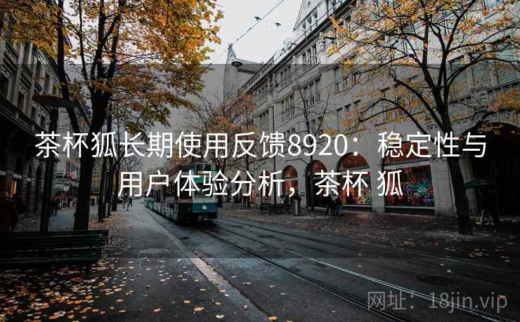 茶杯狐长期使用反馈8920:稳定性与用户体验分析,茶杯 狐 茶杯狐长期使用反馈8920:稳定性与用户体验分析,茶杯 狐