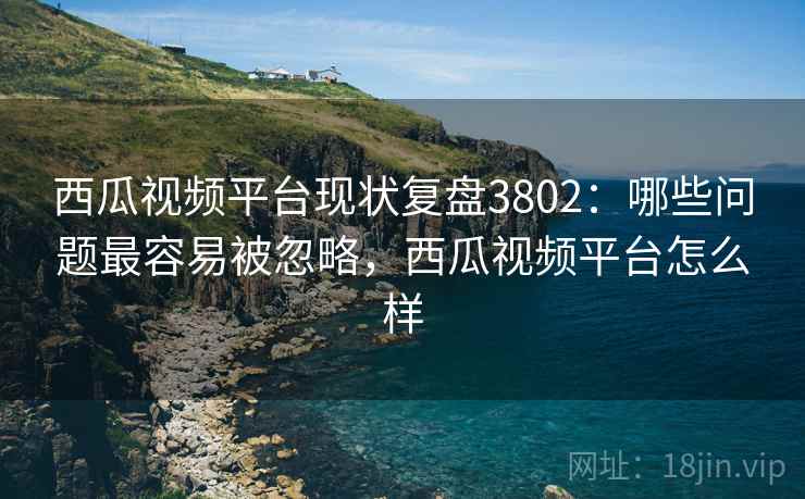 西瓜视频平台现状复盘3802:哪些问题最容易被忽略,西瓜视频平台怎么样 西瓜视频平台现状复盘3802:哪些问题最容易被忽略,西瓜视频平台怎么样