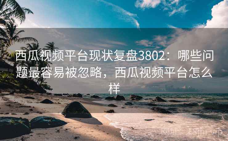 西瓜视频平台现状复盘3802:哪些问题最容易被忽略,西瓜视频平台怎么样 西瓜视频平台现状复盘3802:哪些问题最容易被忽略,西瓜视频平台怎么样