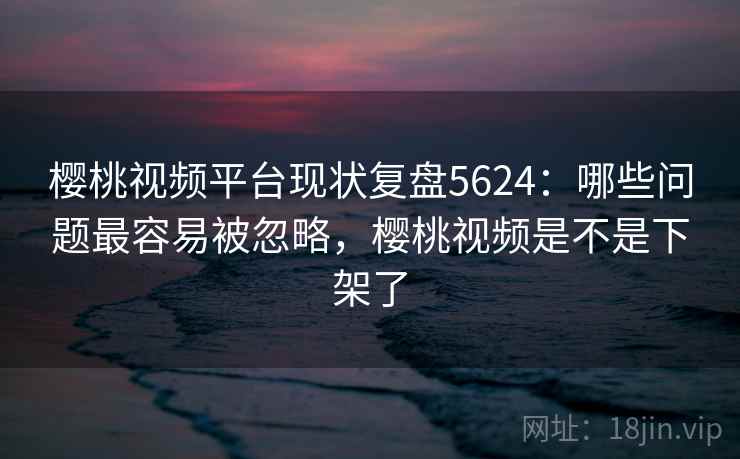 樱桃视频平台现状复盘5624:哪些问题最容易被忽略,樱桃视频是不是下架了 樱桃视频平台现状复盘5624:哪些问题最容易被忽略,樱桃视频是不是下架了
