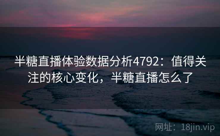 半糖直播体验数据分析4792:值得关注的核心变化,半糖直播怎么了 半糖直播体验数据分析4792:值得关注的核心变化,半糖直播怎么了