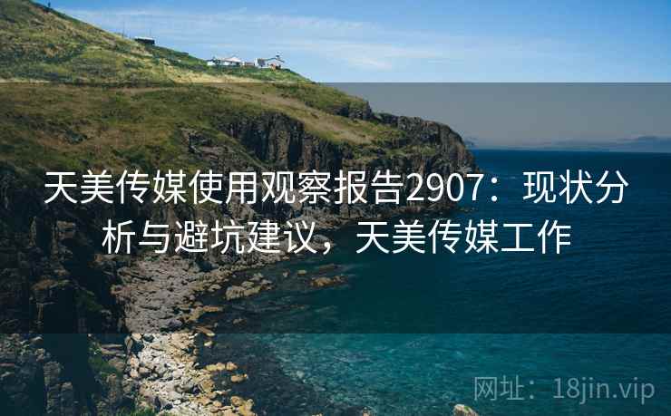 天美传媒使用观察报告2907:现状分析与避坑建议,天美传媒工作 天美传媒使用观察报告2907:现状分析与避坑建议,天美传媒工作
