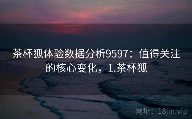 茶杯狐体验数据分析9597:值得关注的核心变化,1.茶杯狐 茶杯狐体验数据分析9597:值得关注的核心变化,1.茶杯狐