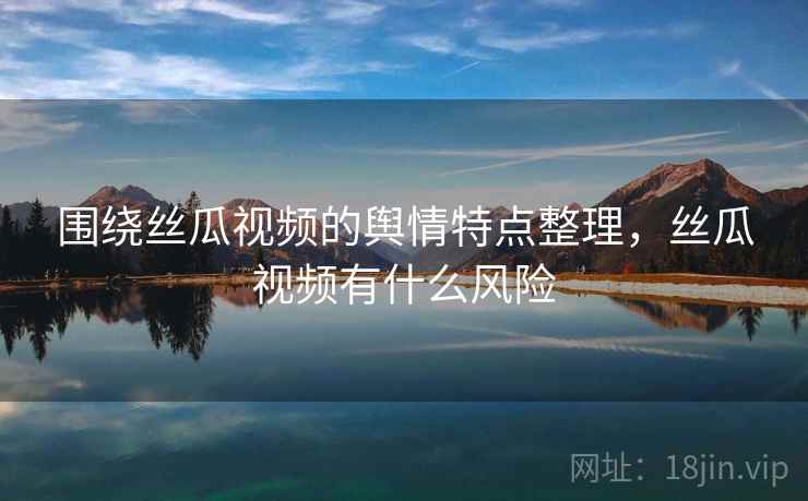 围绕丝瓜视频的舆情特点整理,丝瓜视频有什么风险 围绕丝瓜视频的舆情特点整理,丝瓜视频有什么风险