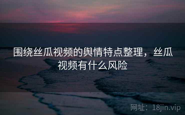 围绕丝瓜视频的舆情特点整理,丝瓜视频有什么风险 围绕丝瓜视频的舆情特点整理,丝瓜视频有什么风险