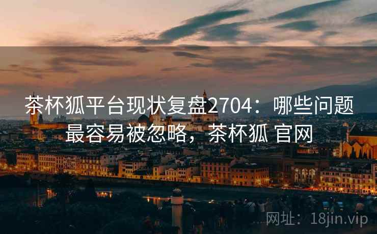 茶杯狐平台现状复盘2704：哪些问题最容易被忽略，茶杯狐 官网