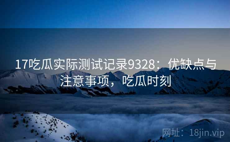 17吃瓜实际测试记录9328:优缺点与注意事项,吃瓜时刻 17吃瓜实际测试记录9328:优缺点与注意事项,吃瓜时刻