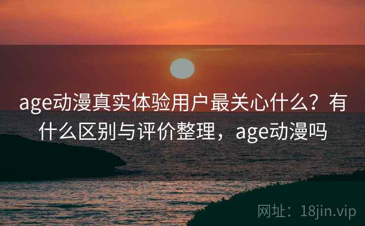 age动漫真实体验用户最关心什么?有什么区别与评价整理,age动漫吗 age动漫真实体验用户最关心什么?有什么区别与评价整理,age动漫吗