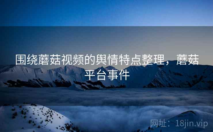 围绕蘑菇视频的舆情特点整理，蘑菇平台事件