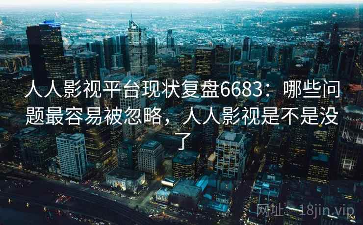 人人影视平台现状复盘6683：哪些问题最容易被忽略，人人影视是不是没了