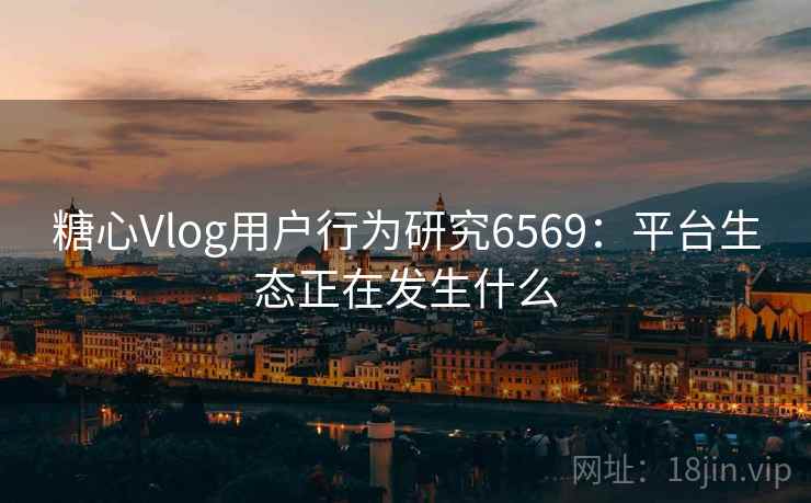 糖心Vlog用户行为研究6569:平台生态正在发生什么 糖心Vlog用户行为研究6569:平台生态正在发生什么