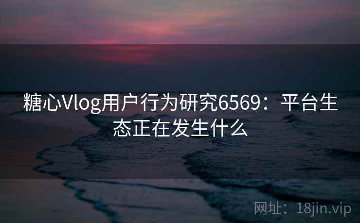 糖心Vlog用户行为研究6569:平台生态正在发生什么 糖心Vlog用户行为研究6569:平台生态正在发生什么