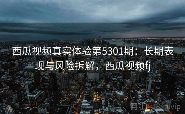 西瓜视频真实体验第5301期:长期表现与风险拆解,西瓜视频fj 西瓜视频真实体验第5301期:长期表现与风险拆解,西瓜视频fj