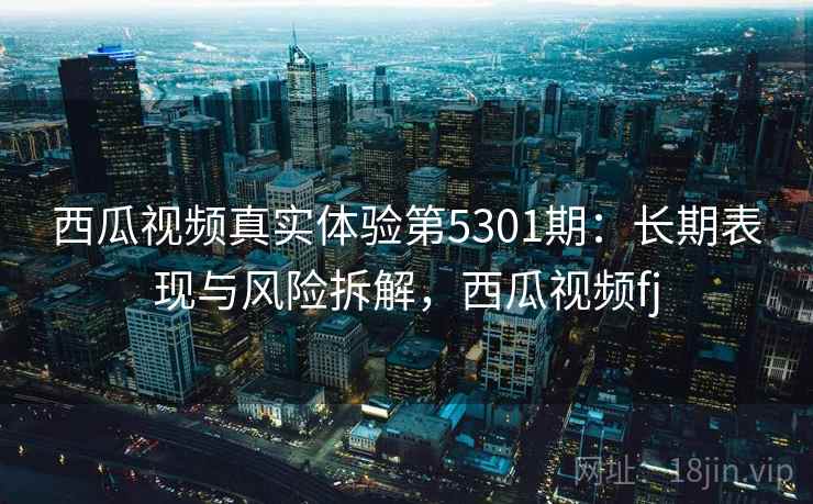 西瓜视频真实体验第5301期:长期表现与风险拆解,西瓜视频fj 西瓜视频真实体验第5301期:长期表现与风险拆解,西瓜视频fj