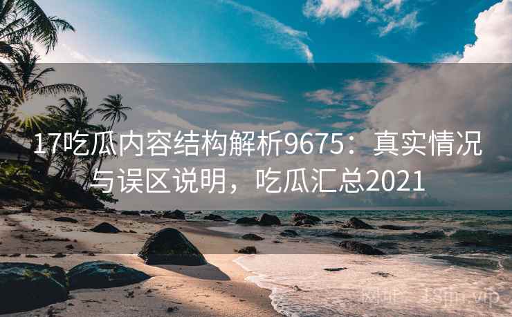 17吃瓜内容结构解析9675:真实情况与误区说明,吃瓜汇总2021 17吃瓜内容结构解析9675:真实情况与误区说明,吃瓜汇总2021