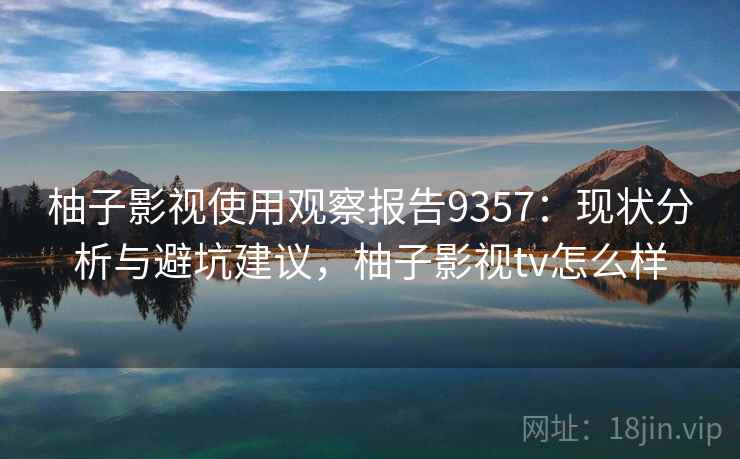 柚子影视使用观察报告9357：现状分析与避坑建议，柚子影视tv怎么样