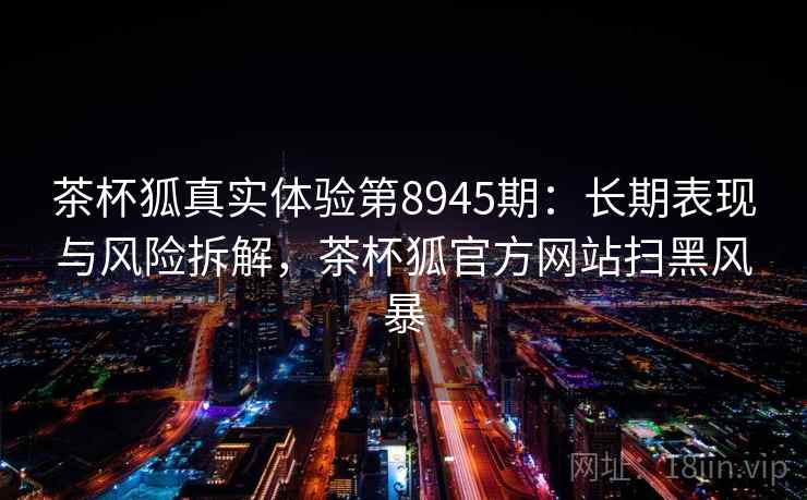 茶杯狐真实体验第8945期:长期表现与风险拆解,茶杯狐官方网站扫黑风暴 茶杯狐真实体验第8945期:长期表现与风险拆解,茶杯狐官方网站扫黑风暴