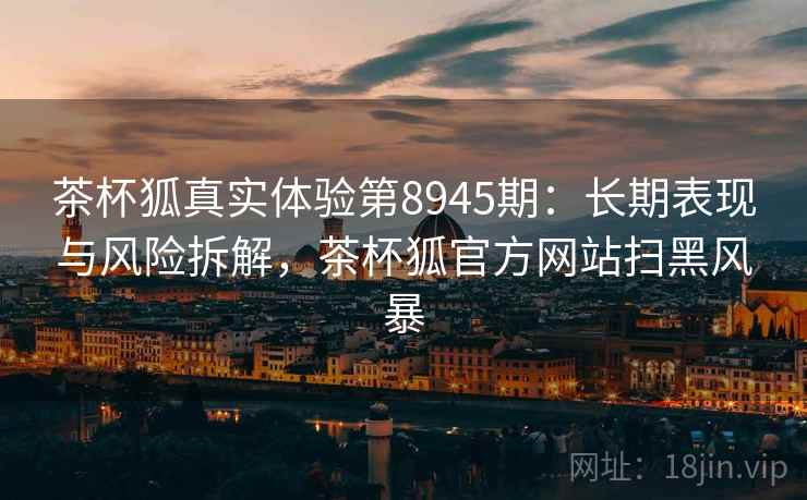 茶杯狐真实体验第8945期:长期表现与风险拆解,茶杯狐官方网站扫黑风暴 茶杯狐真实体验第8945期:长期表现与风险拆解,茶杯狐官方网站扫黑风暴