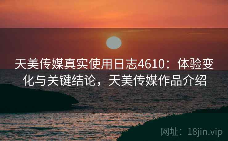 天美传媒真实使用日志4610:体验变化与关键结论,天美传媒作品介绍 天美传媒真实使用日志4610:体验变化与关键结论,天美传媒作品介绍