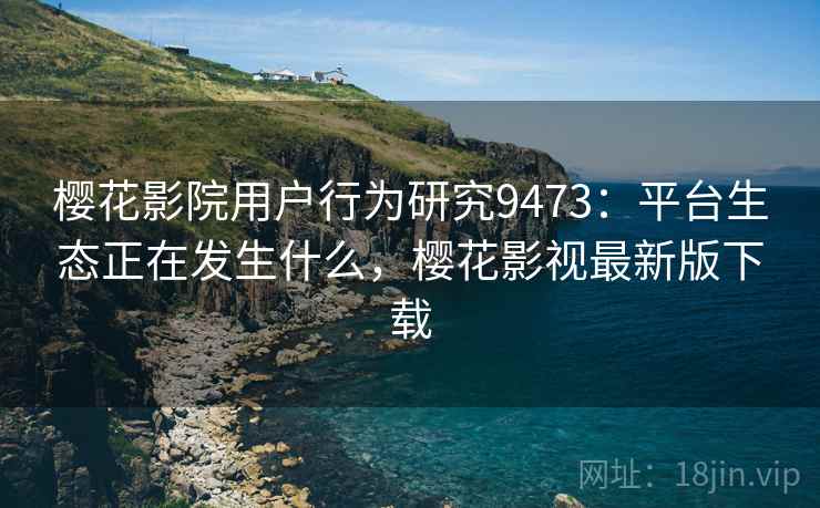 樱花影院用户行为研究9473:平台生态正在发生什么,樱花影视最新版下载 樱花影院用户行为研究9473:平台生态正在发生什么,樱花影视最新版下载