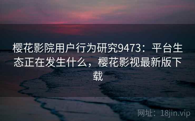 樱花影院用户行为研究9473:平台生态正在发生什么,樱花影视最新版下载 樱花影院用户行为研究9473:平台生态正在发生什么,樱花影视最新版下载