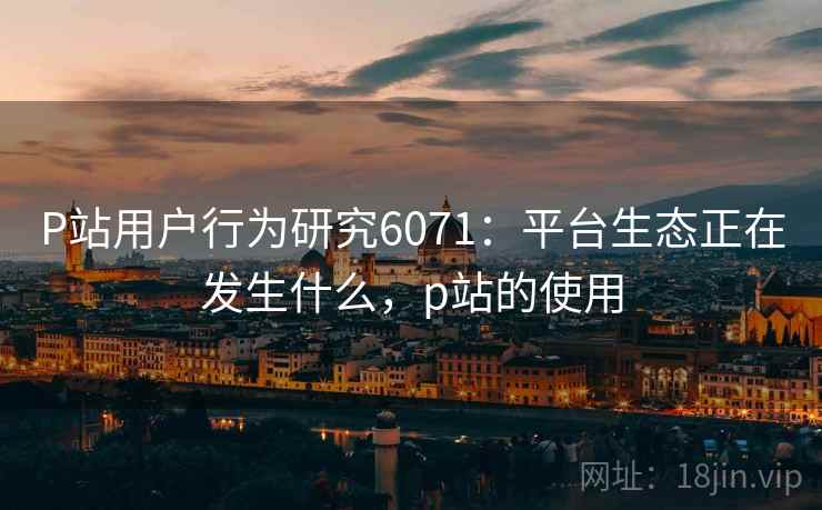 P站用户行为研究6071：平台生态正在发生什么，p站的使用