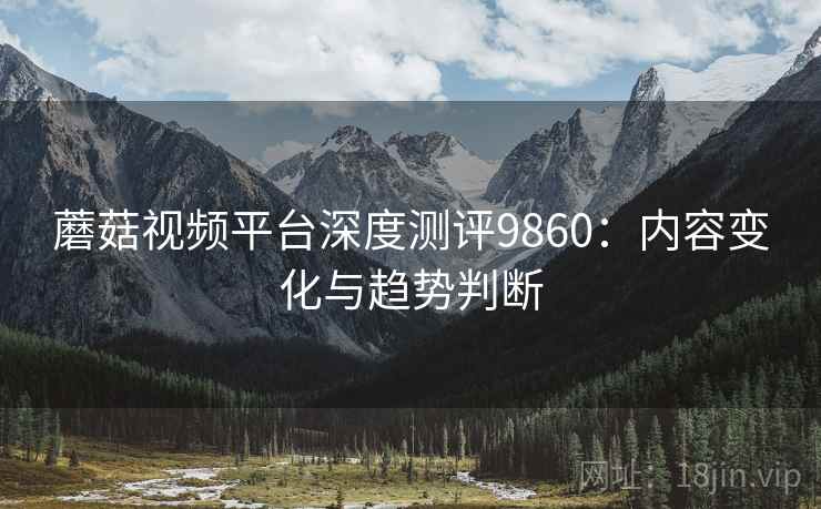 蘑菇视频平台深度测评9860：内容变化与趋势判断