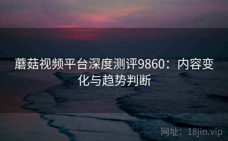 蘑菇视频平台深度测评9860：内容变化与趋势判断