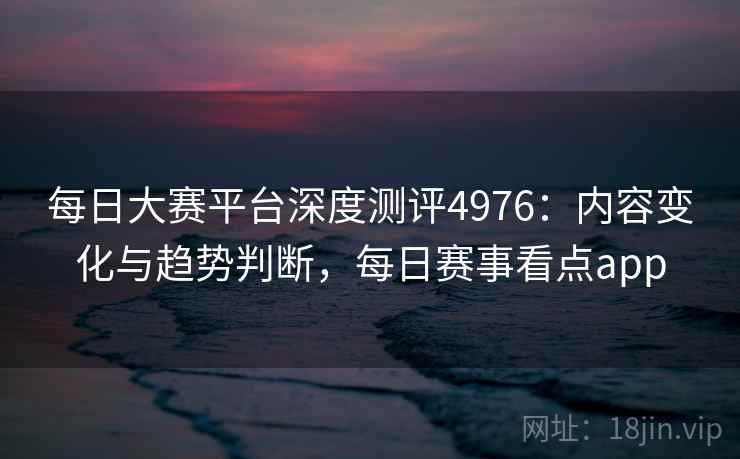 每日大赛平台深度测评4976：内容变化与趋势判断，每日赛事看点app