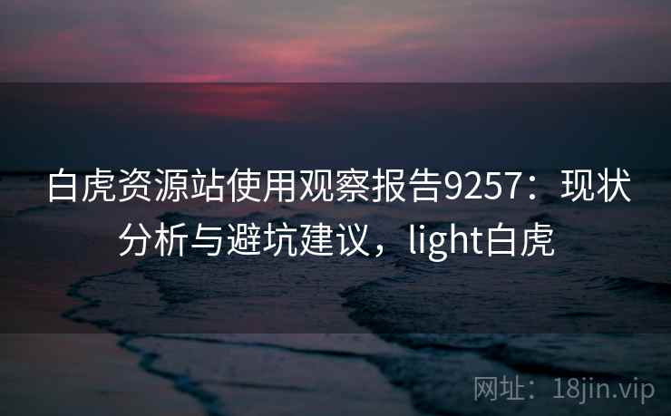白虎资源站使用观察报告9257：现状分析与避坑建议，light白虎