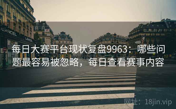 每日大赛平台现状复盘9963：哪些问题最容易被忽略，每日查看赛事内容